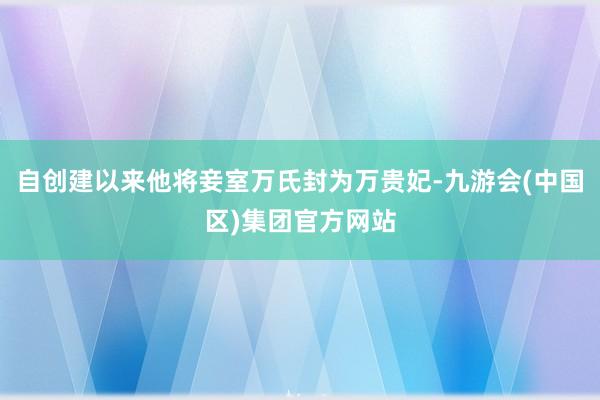 自创建以来他将妾室万氏封为万贵妃-九游会(中国区)集团官方网站