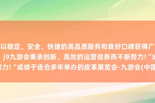 以稳定、安全、快捷的高品质服务和良好口碑获得广大用户的喜爱和认可。j9九游会秉承创新、高效的运营信条而不断努力!　　“成绩于连合多年举办的皮革展览会-九游会(中国区)集团官方网站