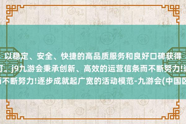 以稳定、安全、快捷的高品质服务和良好口碑获得广大用户的喜爱和认可。j9九游会秉承创新、高效的运营信条而不断努力!逐步成就起广宽的活动模范-九游会(中国区)集团官方网站