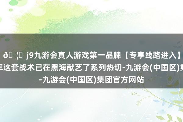 🦄j9九游会真人游戏第一品牌【专享线路进入】九游会J9乌军这套战术已在黑海献艺了系列热切-九游会(中国区)集团官方网站