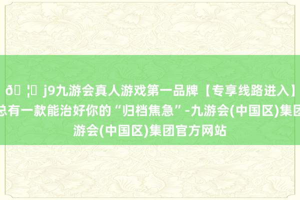 🦄j9九游会真人游戏第一品牌【专享线路进入】九游会J9总有一款能治好你的“归档焦急”-九游会(中国区)集团官方网站