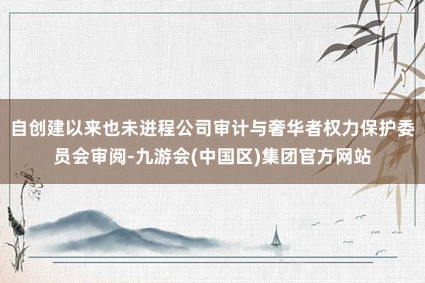 自创建以来也未进程公司审计与奢华者权力保护委员会审阅-九游会(中国区)集团官方网站