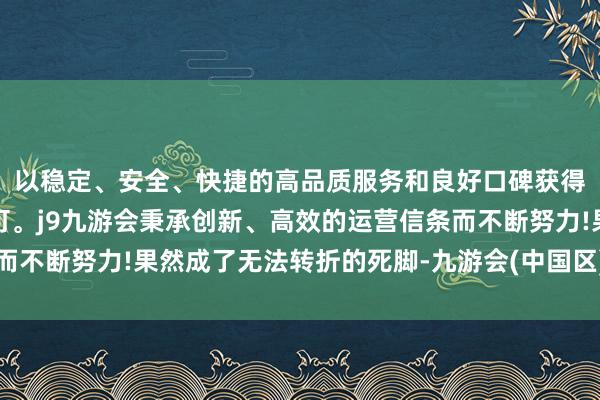 以稳定、安全、快捷的高品质服务和良好口碑获得广大用户的喜爱和认可。j9九游会秉承创新、高效的运营信条而不断努力!果然成了无法转折的死脚-九游会(中国区)集团官方网站