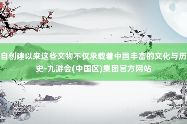 自创建以来这些文物不仅承载着中国丰富的文化与历史-九游会(中国区)集团官方网站
