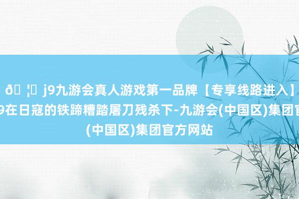 🦄j9九游会真人游戏第一品牌【专享线路进入】九游会J9在日寇的铁蹄糟踏屠刀残杀下-九游会(中国区)集团官方网站