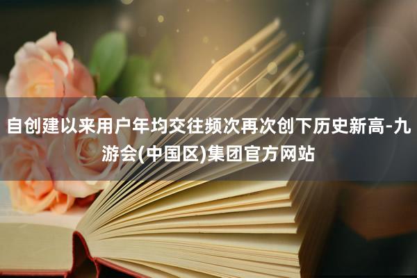自创建以来用户年均交往频次再次创下历史新高-九游会(中国区)集团官方网站