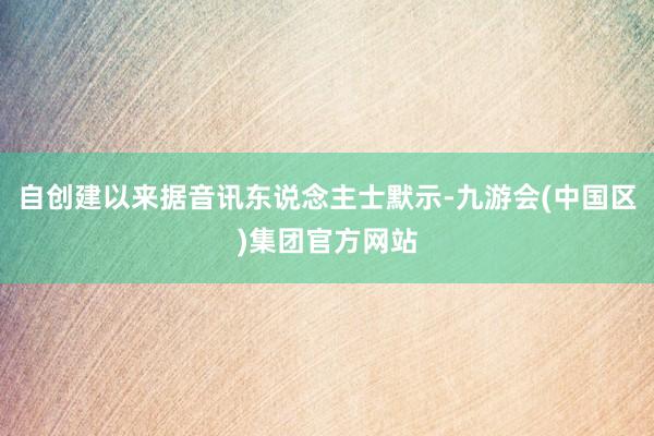 自创建以来据音讯东说念主士默示-九游会(中国区)集团官方网站