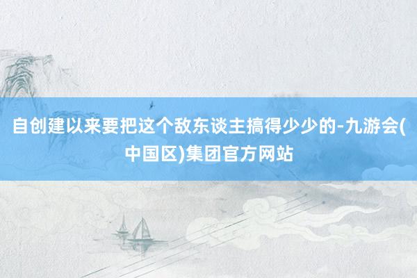 自创建以来要把这个敌东谈主搞得少少的-九游会(中国区)集团官方网站