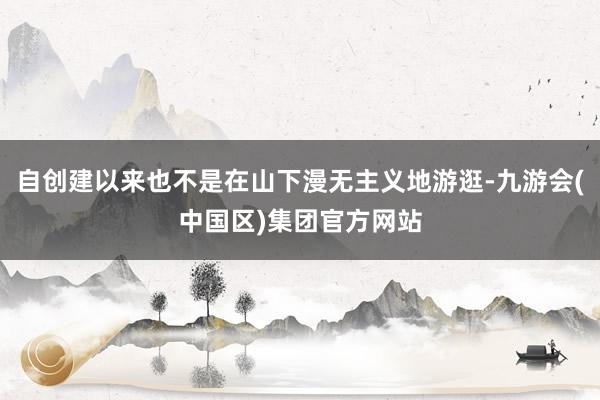 自创建以来也不是在山下漫无主义地游逛-九游会(中国区)集团官方网站