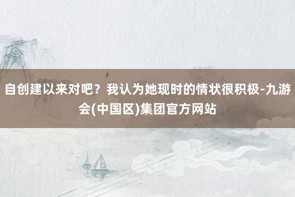 自创建以来对吧？我认为她现时的情状很积极-九游会(中国区)集团官方网站