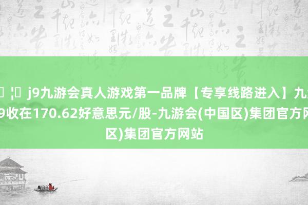🦄j9九游会真人游戏第一品牌【专享线路进入】九游会J9收在170.62好意思元/股-九游会(中国区)集团官方网站