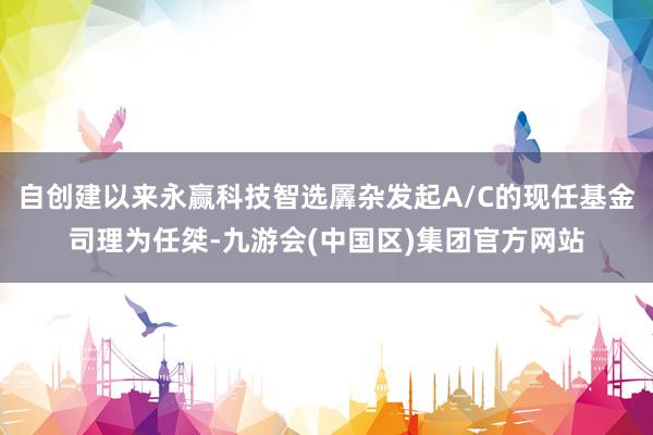 自创建以来永赢科技智选羼杂发起A/C的现任基金司理为任桀-九游会(中国区)集团官方网站