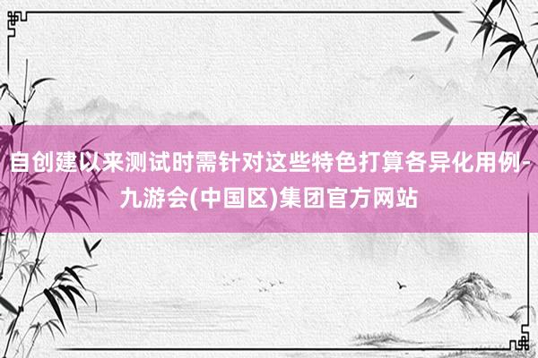 自创建以来测试时需针对这些特色打算各异化用例-九游会(中国区)集团官方网站