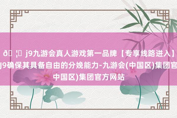 🦄j9九游会真人游戏第一品牌【专享线路进入】九游会J9确保其具备自由的分娩能力-九游会(中国区)集团官方网站