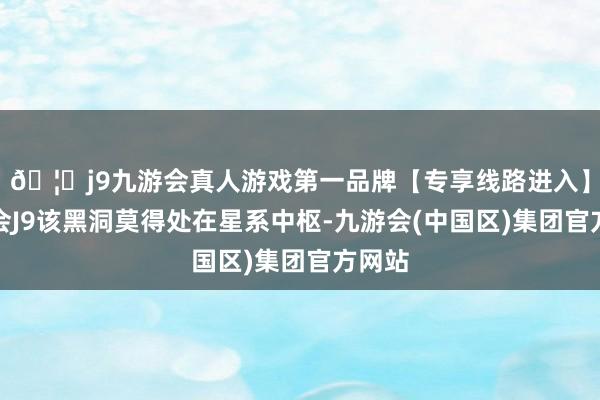 🦄j9九游会真人游戏第一品牌【专享线路进入】九游会J9该黑洞莫得处在星系中枢-九游会(中国区)集团官方网站