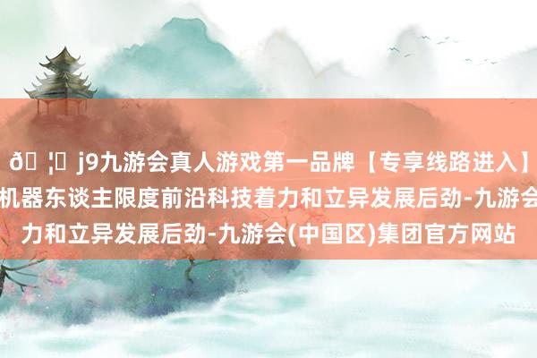 🦄j9九游会真人游戏第一品牌【专享线路进入】九游会J9集中展现了机器东谈主限度前沿科技着力和立异发展后劲-九游会(中国区)集团官方网站
