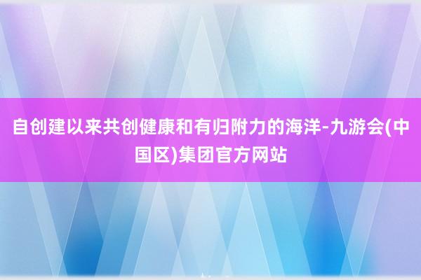 自创建以来共创健康和有归附力的海洋-九游会(中国区)集团官方网站