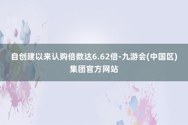 自创建以来认购倍数达6.62倍-九游会(中国区)集团官方网站