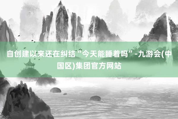 自创建以来还在纠结“今天能睡着吗”-九游会(中国区)集团官方网站