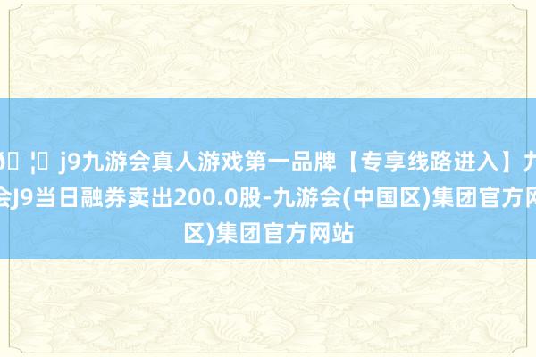 🦄j9九游会真人游戏第一品牌【专享线路进入】九游会J9当日融券卖出200.0股-九游会(中国区)集团官方网站