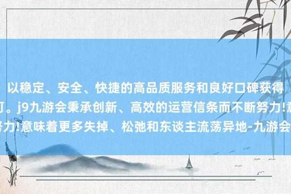 以稳定、安全、快捷的高品质服务和良好口碑获得广大用户的喜爱和认可。j9九游会秉承创新、高效的运营信条而不断努力!意味着更多失掉、松弛和东谈主流荡异地-九游会(中国区)集团官方网站