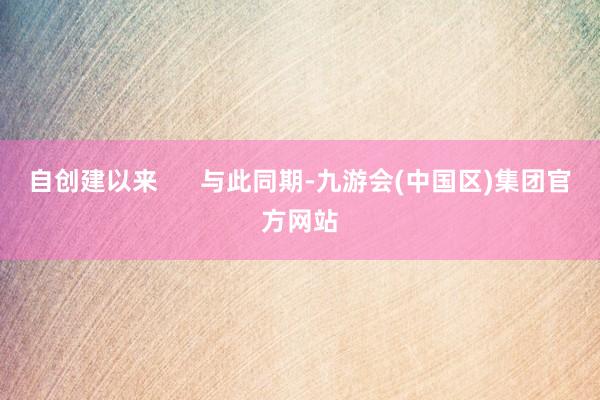 自创建以来      与此同期-九游会(中国区)集团官方网站
