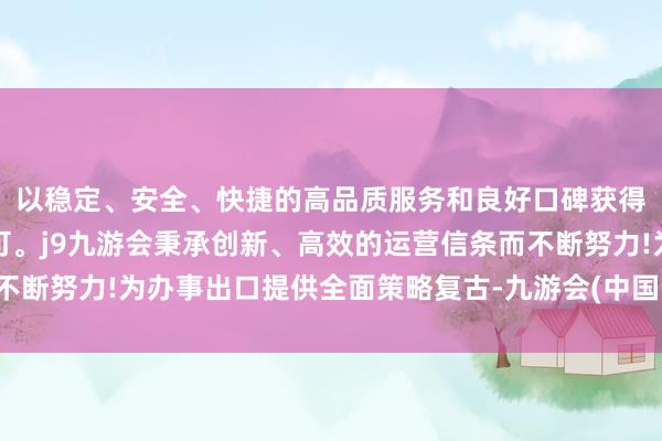 以稳定、安全、快捷的高品质服务和良好口碑获得广大用户的喜爱和认可。j9九游会秉承创新、高效的运营信条而不断努力!为办事出口提供全面策略复古-九游会(中国区)集团官方网站