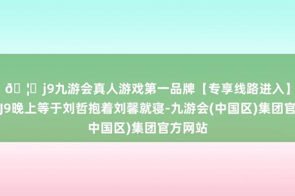 🦄j9九游会真人游戏第一品牌【专享线路进入】九游会J9晚上等于刘哲抱着刘馨就寝-九游会(中国区)集团官方网站