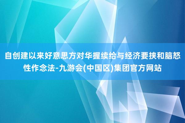 自创建以来好意思方对华握续给与经济要挟和脑怒性作念法-九游会(中国区)集团官方网站