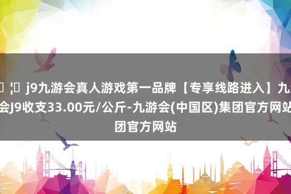 🦄j9九游会真人游戏第一品牌【专享线路进入】九游会J9收支33.00元/公斤-九游会(中国区)集团官方网站