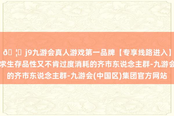 🦄j9九游会真人游戏第一品牌【专享线路进入】九游会J9尤其关于追求生存品性又不肯过度消耗的齐市东说念主群-九游会(中国区)集团官方网站