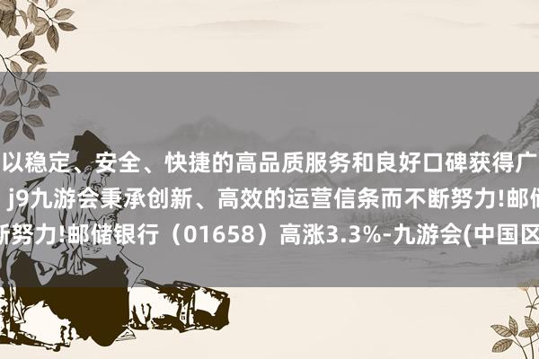 以稳定、安全、快捷的高品质服务和良好口碑获得广大用户的喜爱和认可。j9九游会秉承创新、高效的运营信条而不断努力!邮储银行（01658）高涨3.3%-九游会(中国区)集团官方网站