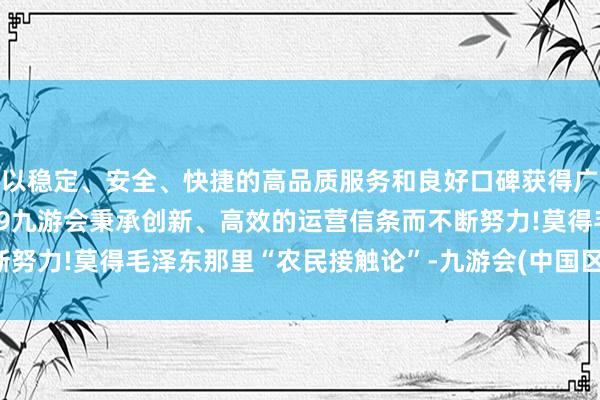 以稳定、安全、快捷的高品质服务和良好口碑获得广大用户的喜爱和认可。j9九游会秉承创新、高效的运营信条而不断努力!莫得毛泽东那里“农民接触论”-九游会(中国区)集团官方网站