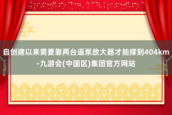 自创建以来需要靠两台遥泵放大器才能撑到404km-九游会(中国区)集团官方网站
