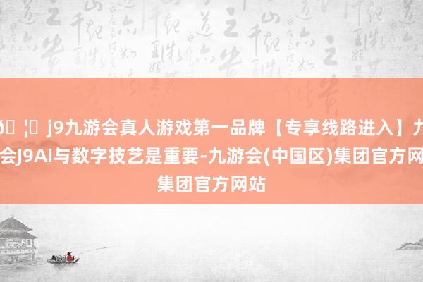 🦄j9九游会真人游戏第一品牌【专享线路进入】九游会J9AI与数字技艺是重要-九游会(中国区)集团官方网站