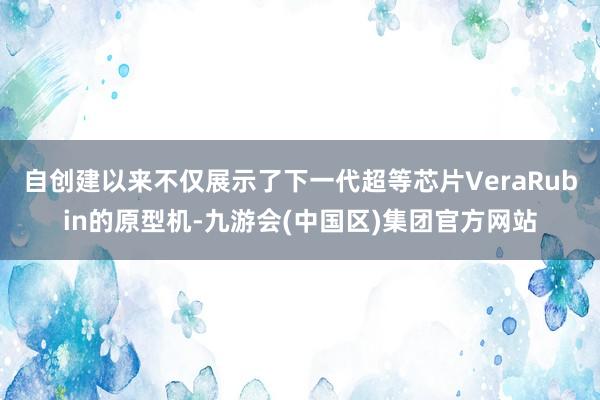自创建以来不仅展示了下一代超等芯片VeraRubin的原型机-九游会(中国区)集团官方网站