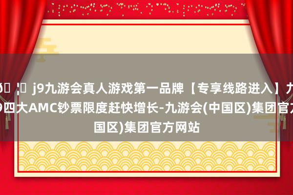 🦄j9九游会真人游戏第一品牌【专享线路进入】九游会J9四大AMC钞票限度赶快增长-九游会(中国区)集团官方网站