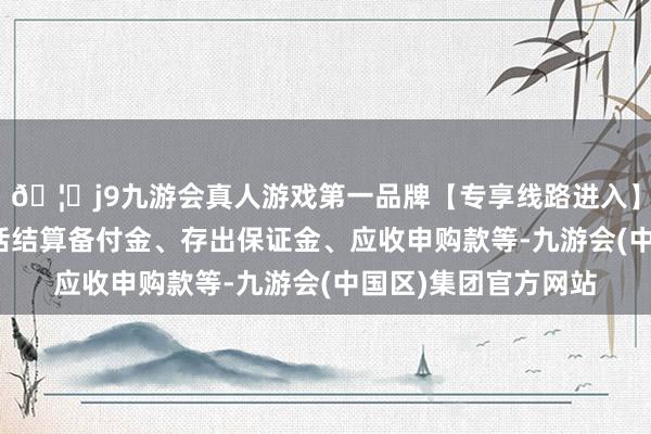 🦄j9九游会真人游戏第一品牌【专享线路进入】九游会J9现款不包括结算备付金、存出保证金、应收申购款等-九游会(中国区)集团官方网站