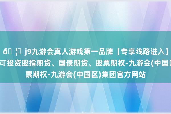🦄j9九游会真人游戏第一品牌【专享线路进入】九游会J9本基金可投资股指期货、国债期货、股票期权-九游会(中国区)集团官方网站