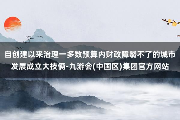自创建以来治理一多数预算内财政障翳不了的城市发展成立大技俩-九游会(中国区)集团官方网站