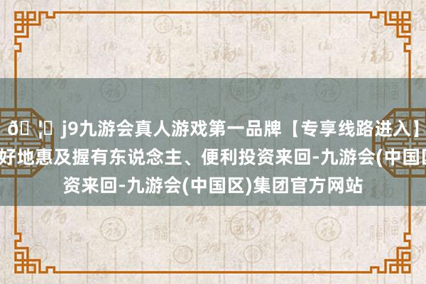 🦄j9九游会真人游戏第一品牌【专享线路进入】九游会J9为了更好地惠及握有东说念主、便利投资来回-九游会(中国区)集团官方网站