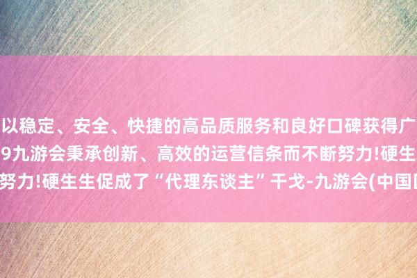 以稳定、安全、快捷的高品质服务和良好口碑获得广大用户的喜爱和认可。j9九游会秉承创新、高效的运营信条而不断努力!硬生生促成了“代理东谈主”干戈-九游会(中国区)集团官方网站