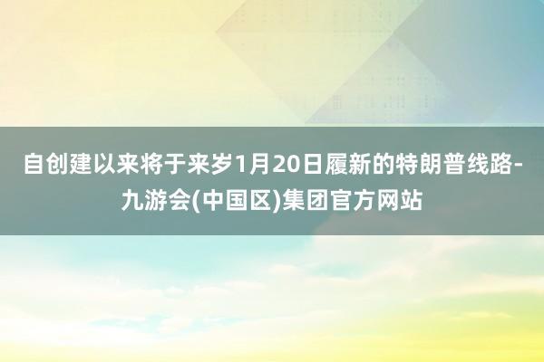 自创建以来将于来岁1月20日履新的特朗普线路-九游会(中国区)集团官方网站