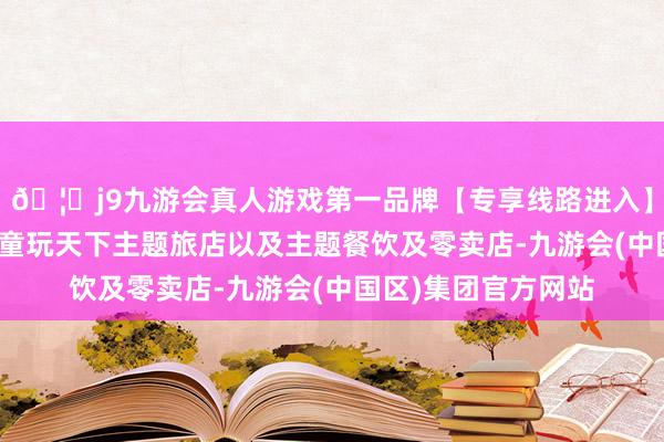 🦄j9九游会真人游戏第一品牌【专享线路进入】九游会J9好意思泰童玩天下主题旅店以及主题餐饮及零卖店-九游会(中国区)集团官方网站