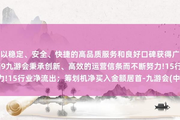 以稳定、安全、快捷的高品质服务和良好口碑获得广大用户的喜爱和认可。j9九游会秉承创新、高效的运营信条而不断努力!15行业净流出；筹划机净买入金额居首-九游会(中国区)集团官方网站