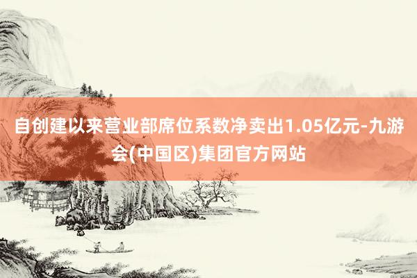 自创建以来营业部席位系数净卖出1.05亿元-九游会(中国区)集团官方网站