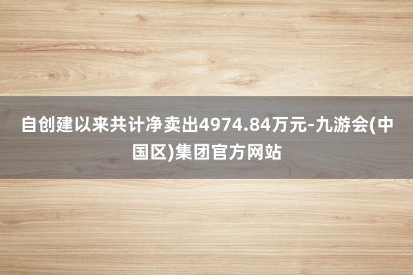自创建以来共计净卖出4974.84万元-九游会(中国区)集团官方网站