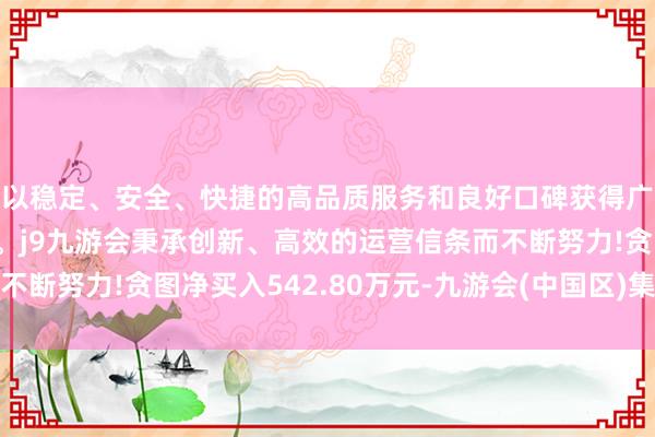 以稳定、安全、快捷的高品质服务和良好口碑获得广大用户的喜爱和认可。j9九游会秉承创新、高效的运营信条而不断努力!贪图净买入542.80万元-九游会(中国区)集团官方网站