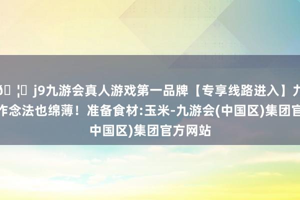 🦄j9九游会真人游戏第一品牌【专享线路进入】九游会J9作念法也绵薄!准备食材:玉米-九游会(中国区)集团官方网站