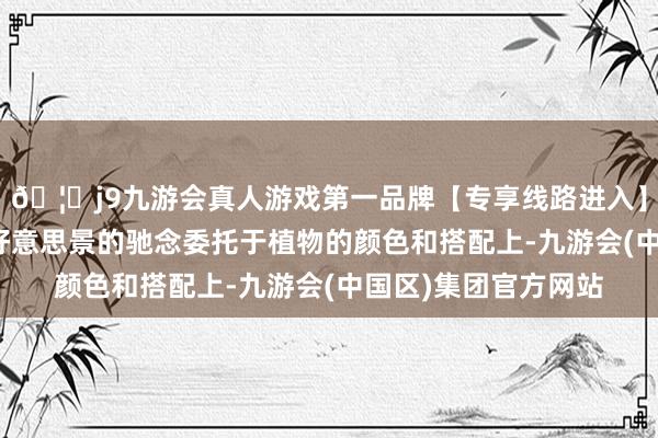 🦄j9九游会真人游戏第一品牌【专享线路进入】九游会J9将对南农好意思景的驰念委托于植物的颜色和搭配上-九游会(中国区)集团官方网站